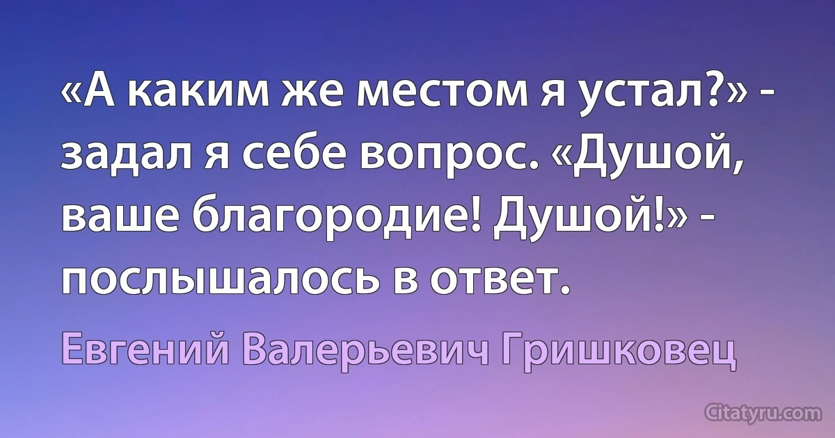 «А каким же местом я устал?» - задал я себе вопрос. «Душой, ваше благородие! Душой!» - послышалось в ответ. (Евгений Валерьевич Гришковец)