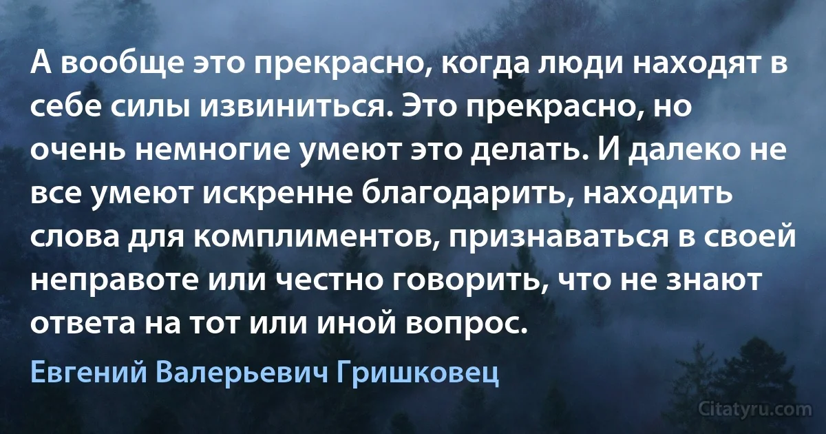 А вообще это прекрасно, когда люди находят в себе силы извиниться. Это прекрасно, но очень немногие умеют это делать. И далеко не все умеют искренне благодарить, находить слова для комплиментов, признаваться в своей неправоте или честно говорить, что не знают ответа на тот или иной вопрос. (Евгений Валерьевич Гришковец)