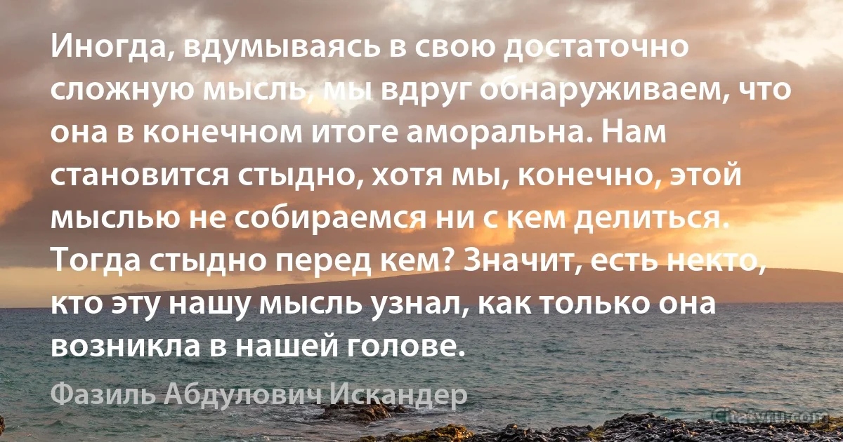 Иногда, вдумываясь в свою достаточно сложную мысль, мы вдруг обнаруживаем, что она в конечном итоге аморальна. Нам становится стыдно, хотя мы, конечно, этой мыслью не собираемся ни с кем делиться. Тогда стыдно перед кем? Значит, есть некто, кто эту нашу мысль узнал, как только она возникла в нашей голове. (Фазиль Абдулович Искандер)