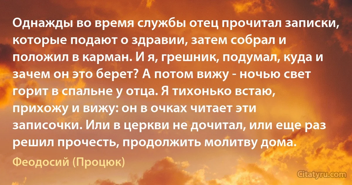 Однажды во время службы отец прочитал записки, которые подают о здравии, затем собрал и положил в карман. И я, грешник, подумал, куда и зачем он это берет? А потом вижу - ночью свет горит в спальне у отца. Я тихонько встаю, прихожу и вижу: он в очках читает эти записочки. Или в церкви не дочитал, или еще раз решил прочесть, продолжить молитву дома. (Феодосий (Процюк))