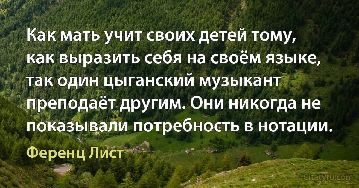 Как мать учит своих детей тому, как выразить себя на своём языке, так один цыганский музыкант преподаёт другим. Они никогда не показывали потребность в нотации. (Ференц Лист)