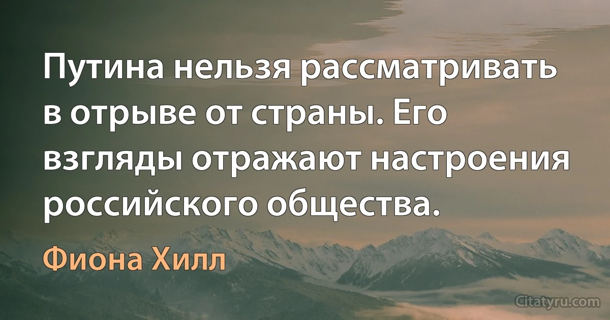 Путина нельзя рассматривать в отрыве от страны. Его взгляды отражают настроения российского общества. (Фиона Хилл)