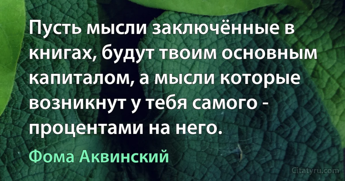 Пусть мысли заключённые в книгах, будут твоим основным капиталом, а мысли которые возникнут у тебя самого - процентами на него. (Фома Аквинский)