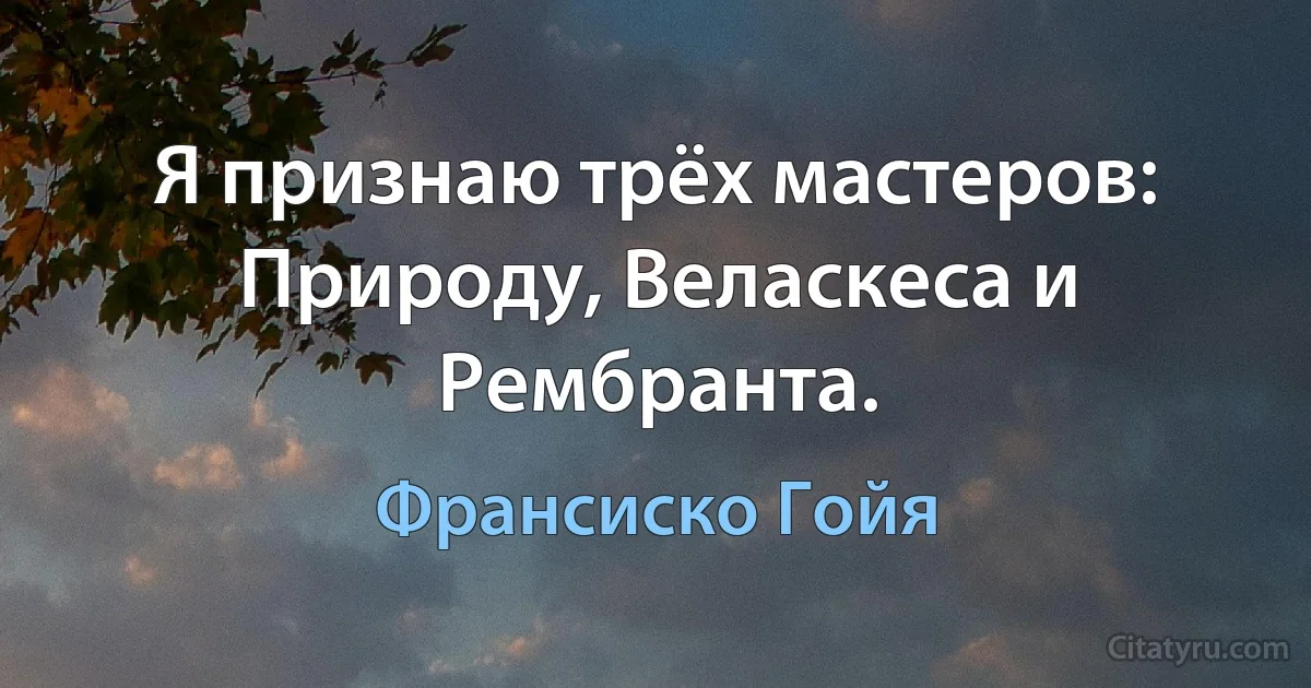 Я признаю трёх мастеров: Природу, Веласкеса и Рембранта. (Франсиско Гойя)