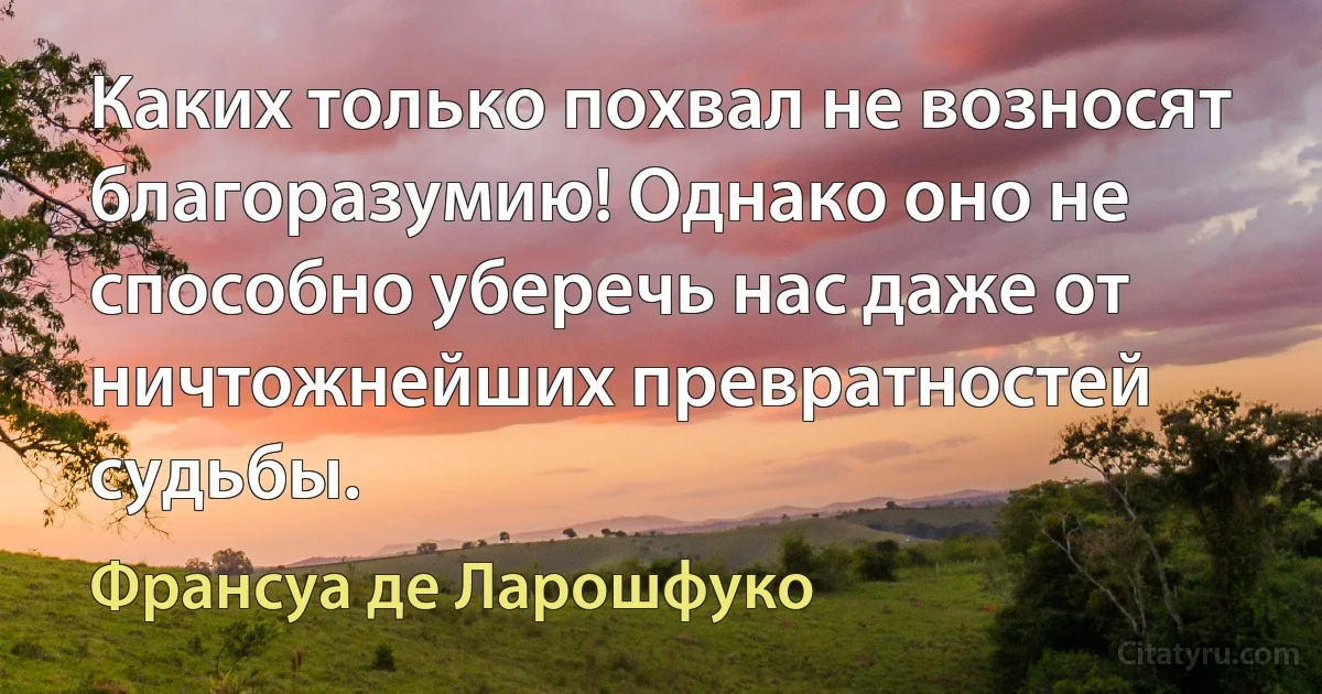 Каких только похвал не возносят благоразумию! Однако оно не способно уберечь нас даже от ничтожнейших превратностей судьбы. (Франсуа де Ларошфуко)