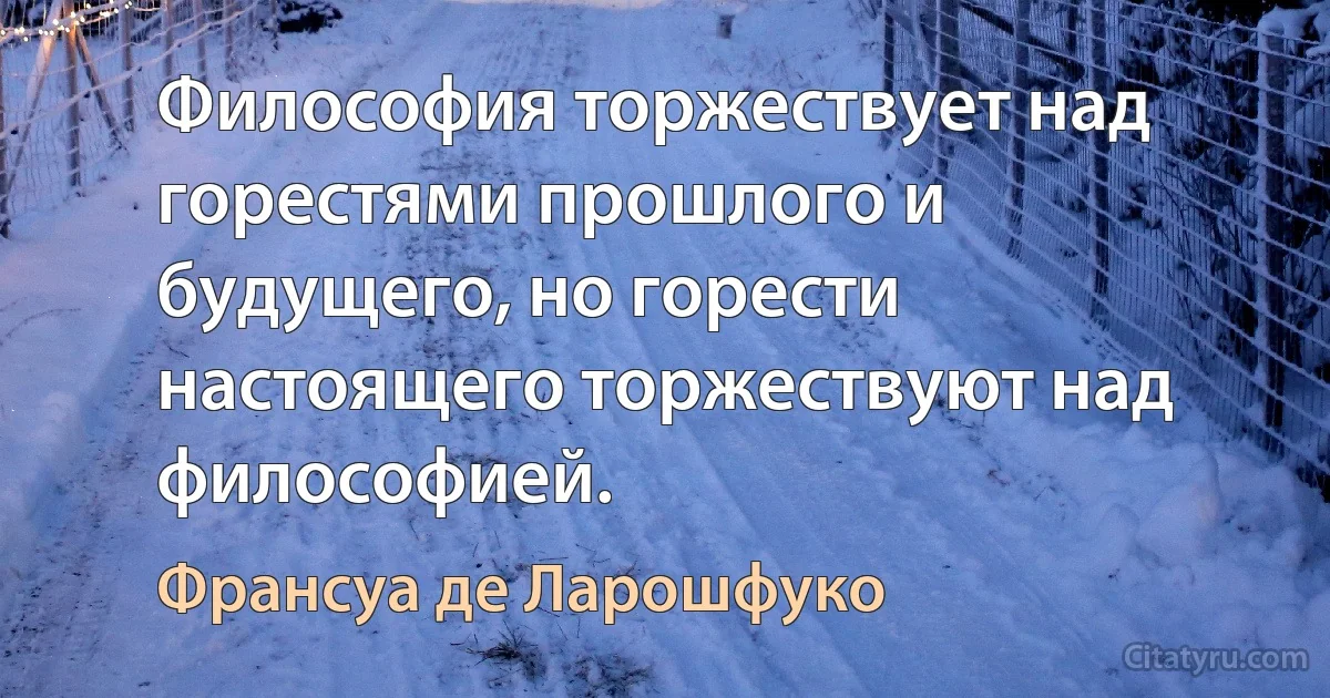 Философия торжествует над горестями прошлого и будущего, но горести настоящего торжествуют над философией. (Франсуа де Ларошфуко)