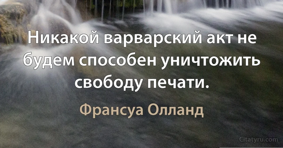 Никакой варварский акт не будем способен уничтожить свободу печати. (Франсуа Олланд)