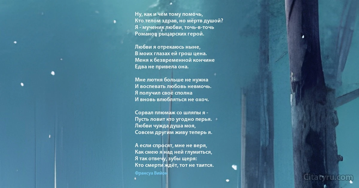 Ну, как и чем тому помочь,
Кто телом здрав, но мёртв душой?
Я - мученик любви, точь-в-точь
Романов рыцарских герой.

Любви я отрекаюсь ныне,
В моих глазах ей грош цена.
Меня к безвременной кончине
Едва не привела она.

Мне лютня больше не нужна
И воспевать любовь невмочь.
Я получил своё сполна
И вновь влюбляться не охоч.

Сорвал плюмаж со шляпы я -
Пусть ловит кто угодно перья.
Любви чужда душа моя, 
Совсем другим живу теперь я.

А если спросят, мне не веря,
Как смею я над ней глумиться,
Я так отвечу, зубы щеря:
Кто смерти ждёт, тот не таится. (Франсуа Вийон)