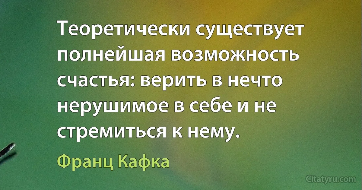 Теоретически существует полнейшая возможность счастья: верить в нечто нерушимое в себе и не стремиться к нему. (Франц Кафка)