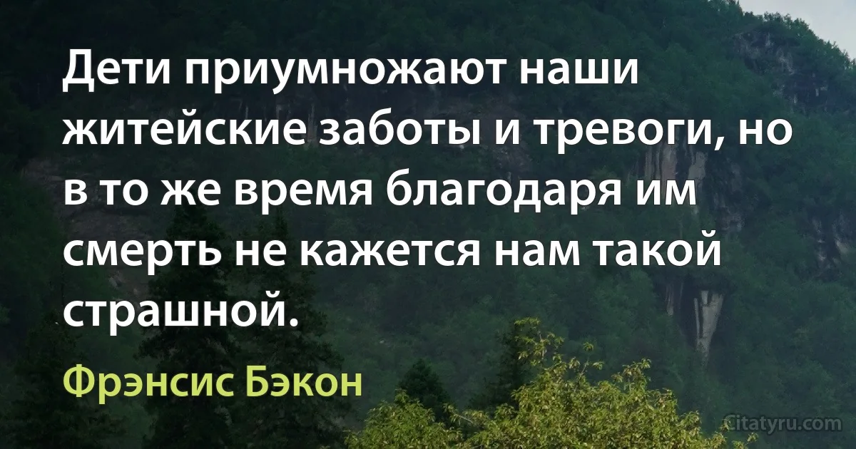 Дети приумножают наши житейские заботы и тревоги, но в то же время благодаря им смерть не кажется нам такой страшной. (Фрэнсис Бэкон)