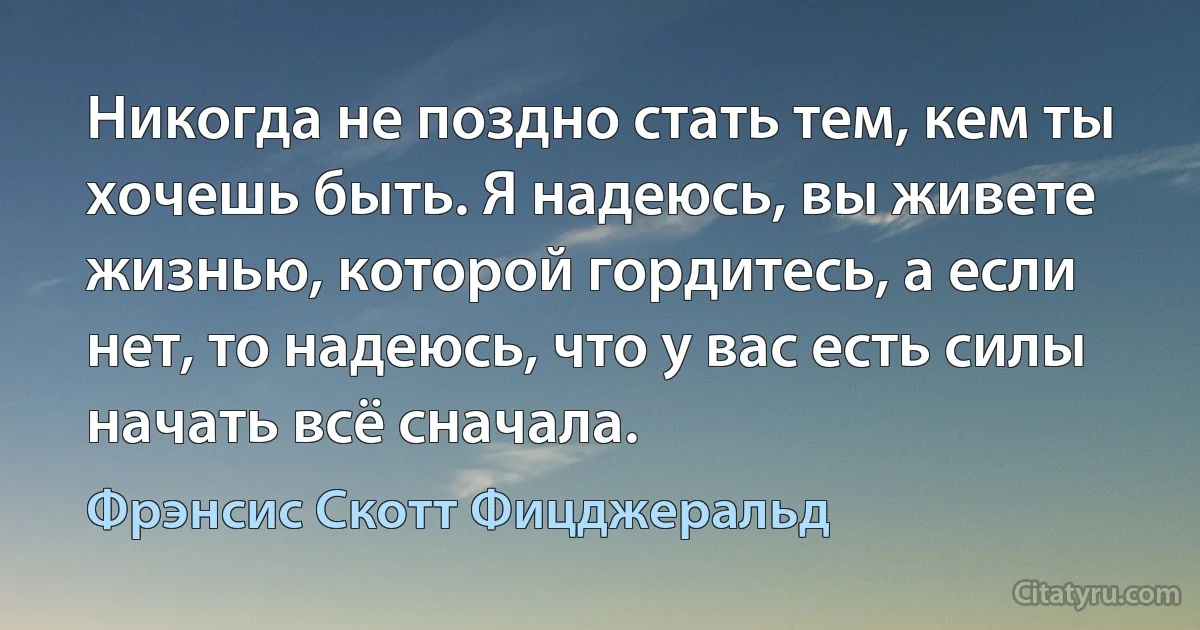 Никогда не поздно стать тем, кем ты хочешь быть. Я надеюсь, вы живете жизнью, которой гордитесь, а если нет, то надеюсь, что у вас есть силы начать всё сначала. (Фрэнсис Скотт Фицджеральд)