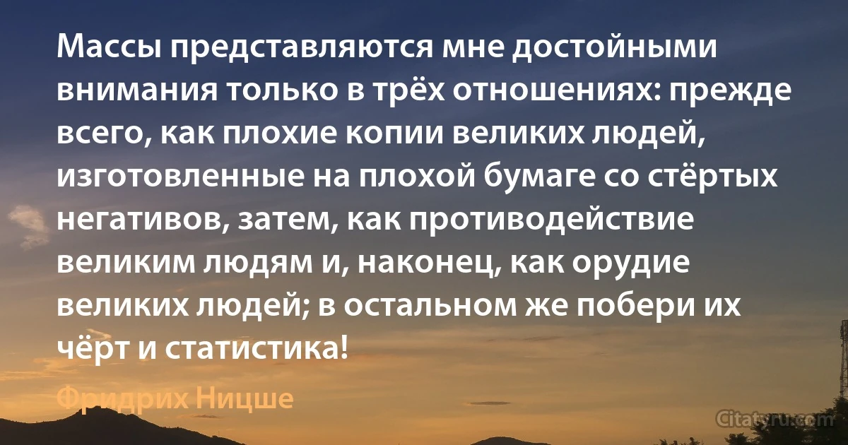 Массы представляются мне достойными внимания только в трёх отношениях: прежде всего, как плохие копии великих людей, изготовленные на плохой бумаге со стёртых негативов, затем, как противодействие великим людям и, наконец, как орудие великих людей; в остальном же побери их чёрт и статистика! (Фридрих Ницше)