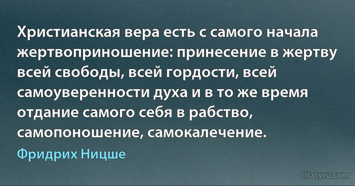 Христианская вера есть с самого начала жертвоприношение: принесение в жертву всей свободы, всей гордости, всей самоуверенности духа и в то же время отдание самого себя в рабство, самопоношение, самокалечение. (Фридрих Ницше)