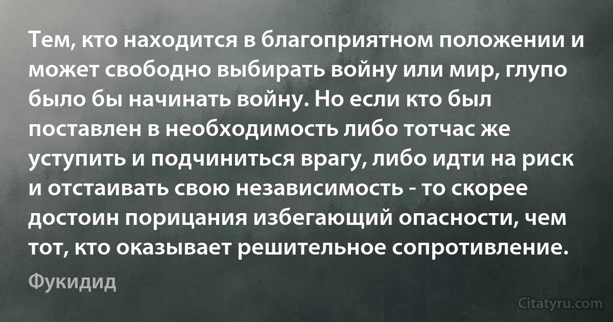 Тем, кто находится в благоприятном положении и может свободно выбирать войну или мир, глупо было бы начинать войну. Но если кто был поставлен в необходимость либо тотчас же уступить и подчиниться врагу, либо идти на риск и отстаивать свою независимость - то скорее достоин порицания избегающий опасности, чем тот, кто оказывает решительное сопротивление. (Фукидид)