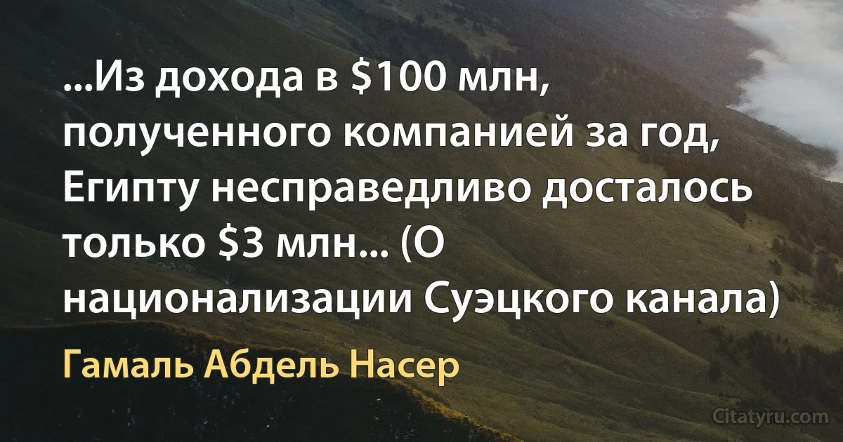 ...Из дохода в $100 млн, полученного компанией за год, Египту несправедливо досталось только $3 млн... (О национализации Суэцкого канала) (Гамаль Абдель Насер)