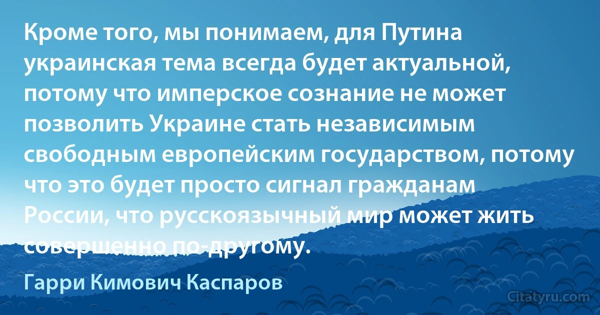 Кроме того, мы понимаем, для Путина украинская тема всегда будет актуальной, потому что имперское сознание не может позволить Украине стать независимым свободным европейским государством, потому что это будет просто сигнал гражданам России, что русскоязычный мир может жить совершенно по-другому. (Гарри Кимович Каспаров)