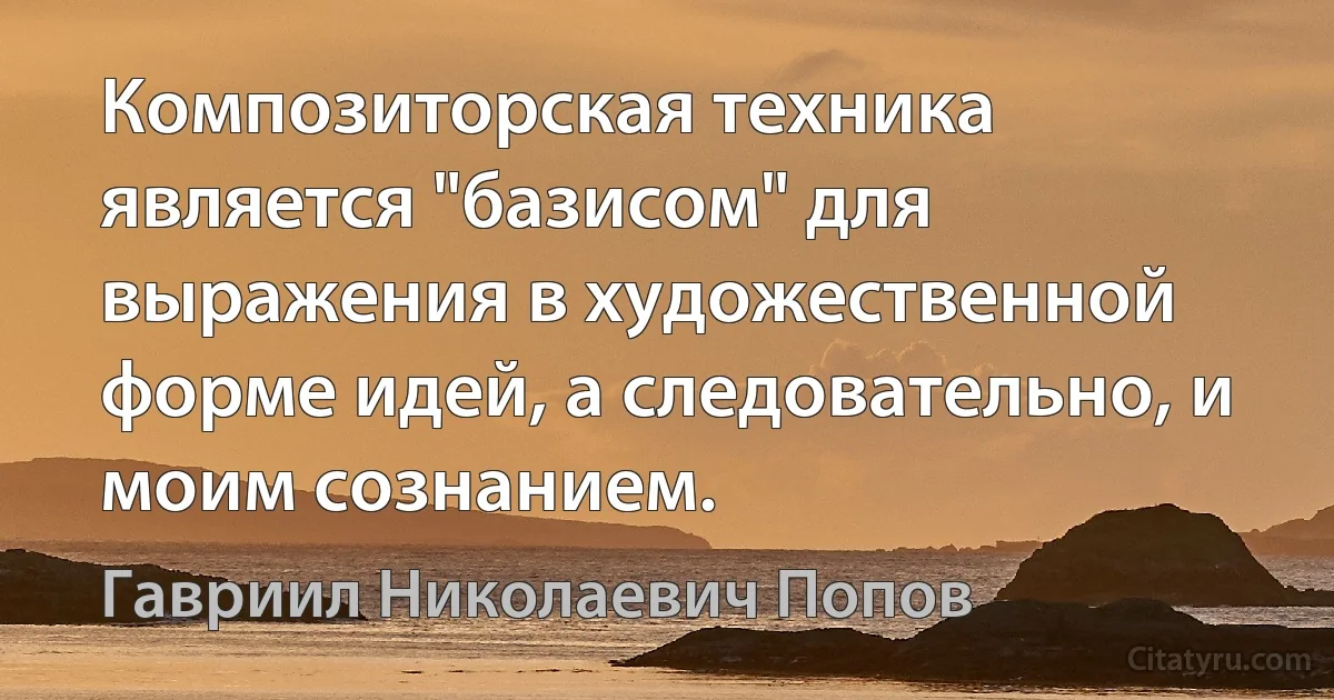 Композиторская техника является "базисом" для выражения в художественной форме идей, а следовательно, и моим сознанием. (Гавриил Николаевич Попов)