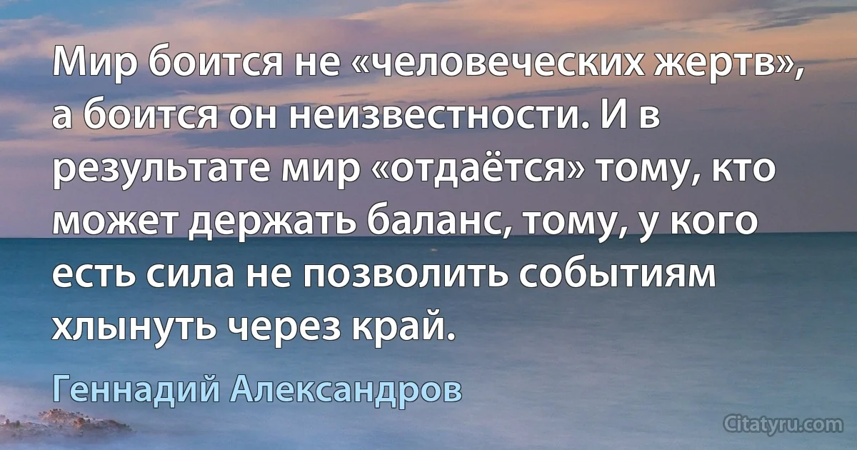 Мир боится не «человеческих жертв», а боится он неизвестности. И в результате мир «отдаётся» тому, кто может держать баланс, тому, у кого есть сила не позволить событиям хлынуть через край. (Геннадий Александров)