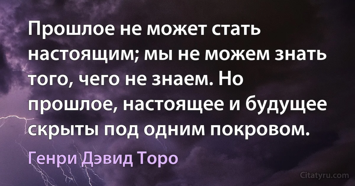 Прошлое не может стать настоящим; мы не можем знать того, чего не знаем. Но прошлое, настоящее и будущее скрыты под одним покровом. (Генри Дэвид Торо)