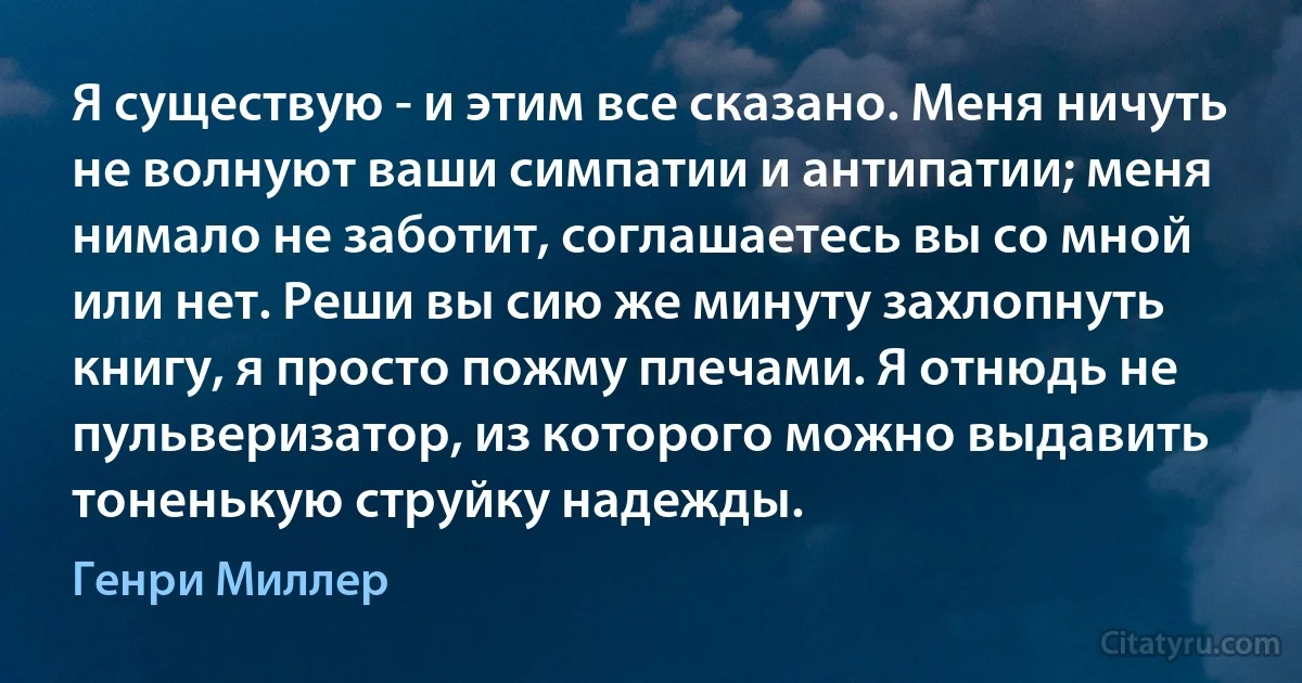 Я существую - и этим все сказано. Меня ничуть не волнуют ваши симпатии и антипатии; меня нимало не заботит, соглашаетесь вы со мной или нет. Реши вы сию же минуту захлопнуть книгу, я просто пожму плечами. Я отнюдь не пульверизатор, из которого можно выдавить тоненькую струйку надежды. (Генри Миллер)