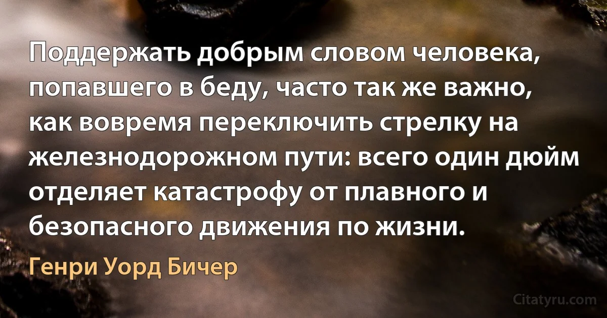 Поддержать добрым словом человека, попавшего в беду, часто так же важно, как вовремя переключить стрелку на железнодорожном пути: всего один дюйм отделяет катастрофу от плавного и безопасного движения по жизни. (Генри Уорд Бичер)