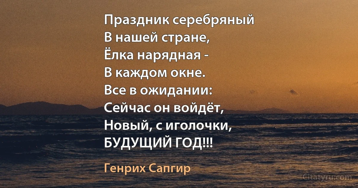 Праздник серебряный
В нашей стране,
Ёлка нарядная -
В каждом окне.
Все в ожидании:
Сейчас он войдёт,
Новый, с иголочки,
БУДУЩИЙ ГОД!!! (Генрих Сапгир)