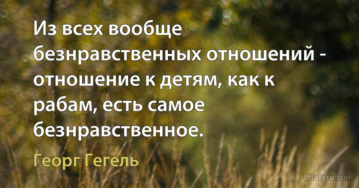 Из всех вообще безнравственных отношений - отношение к детям, как к рабам, есть самое безнравственное. (Георг Гегель)