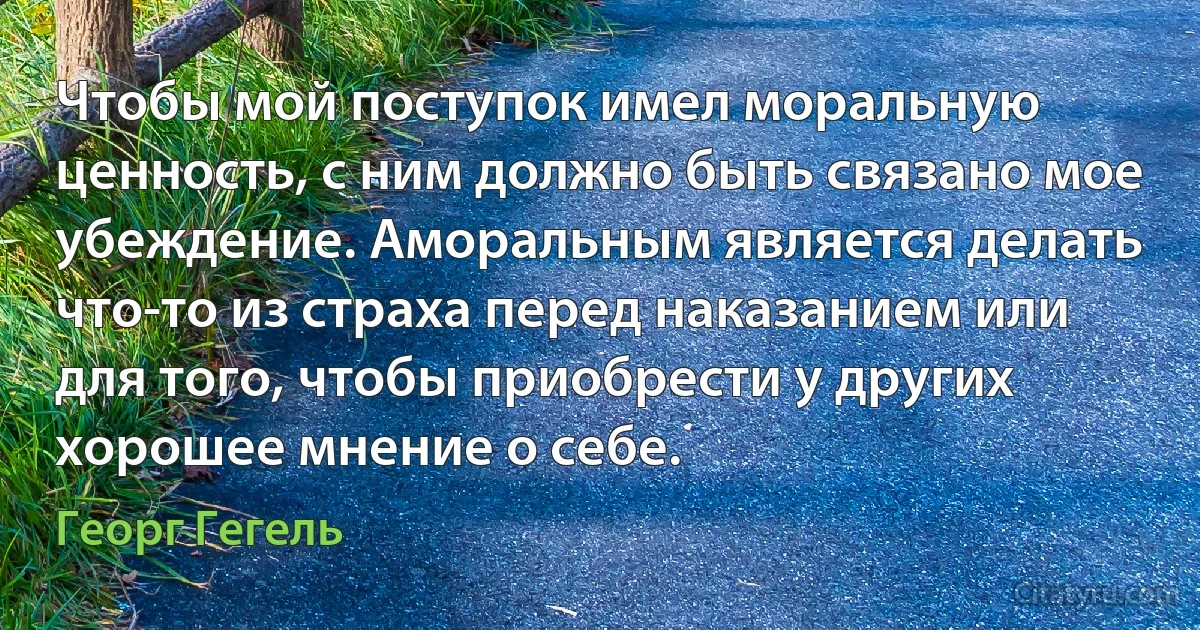 Чтобы мой поступок имел моральную ценность, с ним должно быть связано мое убеждение. Аморальным является делать что-то из страха перед наказанием или для того, чтобы приобрести у других хорошее мнение о себе. (Георг Гегель)