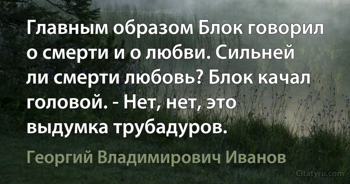 Главным образом Блок говорил о смерти и о любви. Сильней ли смерти любовь? Блок качал головой. - Нет, нет, это выдумка трубадуров. (Георгий Владимирович Иванов)