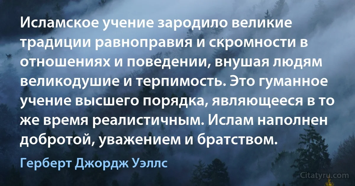 Исламское учение зародило великие традиции равноправия и скромности в отношениях и поведении, внушая людям великодушие и терпимость. Это гуманное учение высшего порядка, являющееся в то же время реалистичным. Ислам наполнен добротой, уважением и братством. (Герберт Джордж Уэллс)