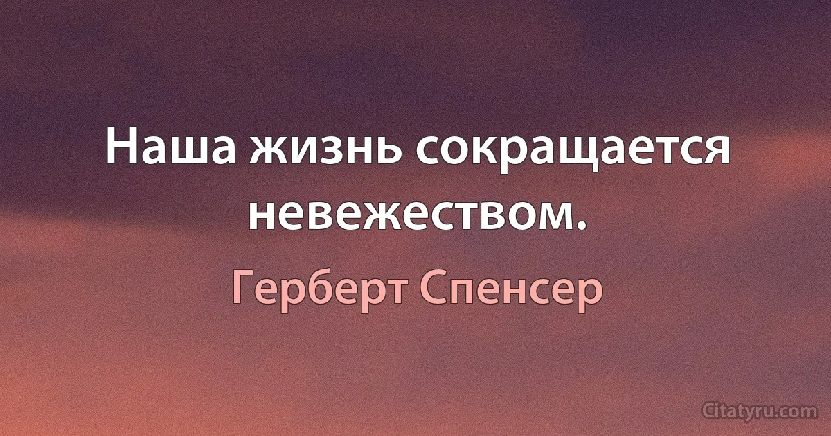 Наша жизнь сокращается невежеством. (Герберт Спенсер)