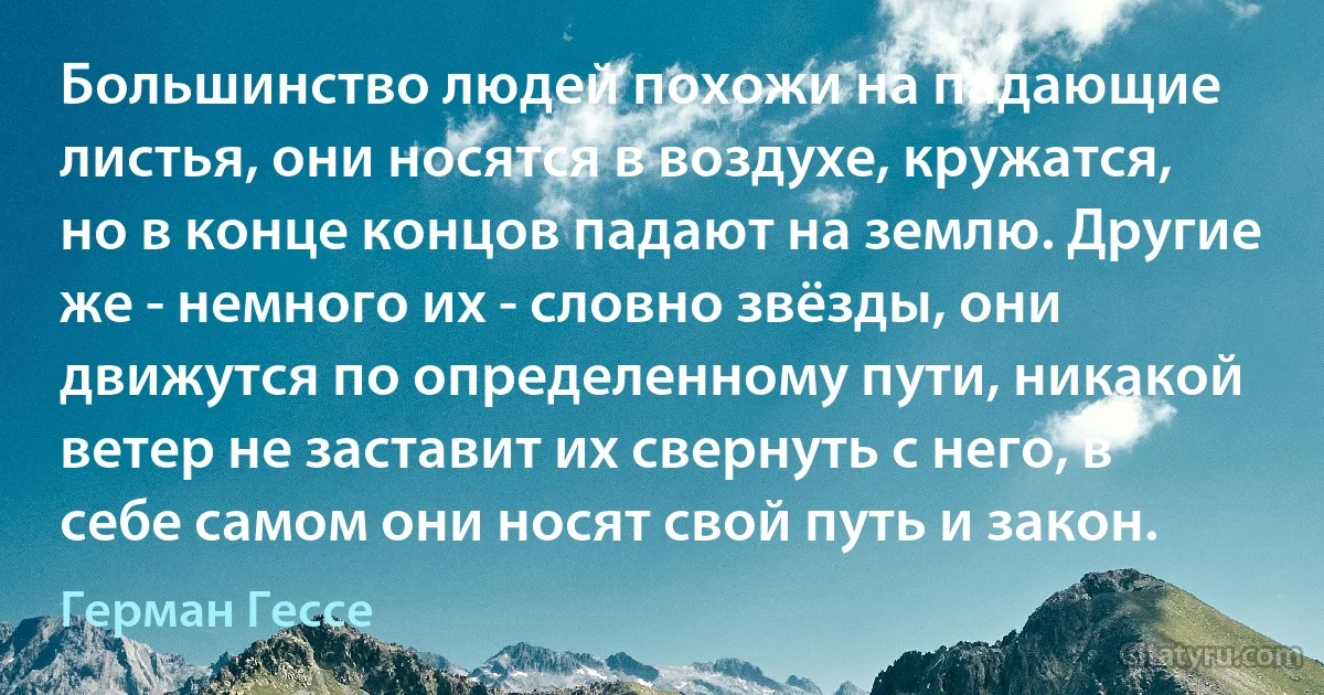 Большинство людей похожи на падающие листья, они носятся в воздухе, кружатся, но в конце концов падают на землю. Другие же - немного их - словно звёзды, они движутся по определенному пути, никакой ветер не заставит их свернуть с него, в себе самом они носят свой путь и закон. (Герман Гессе)