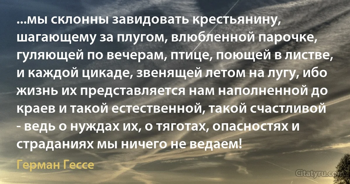 ...мы склонны завидовать крестьянину, шагающему за плугом, влюбленной парочке, гуляющей по вечерам, птице, поющей в листве, и каждой цикаде, звенящей летом на лугу, ибо жизнь их представляется нам наполненной до краев и такой естественной, такой счастливой - ведь о нуждах их, о тяготах, опасностях и страданиях мы ничего не ведаем! (Герман Гессе)