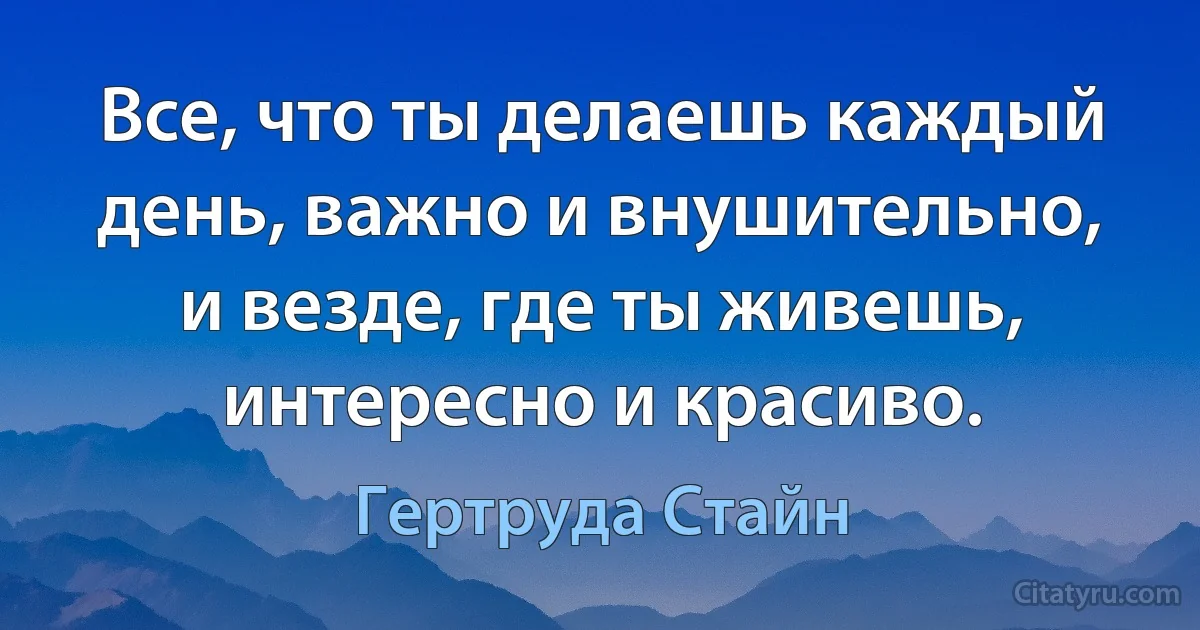 Все, что ты делаешь каждый день, важно и внушительно, и везде, где ты живешь, интересно и красиво. (Гертруда Стайн)