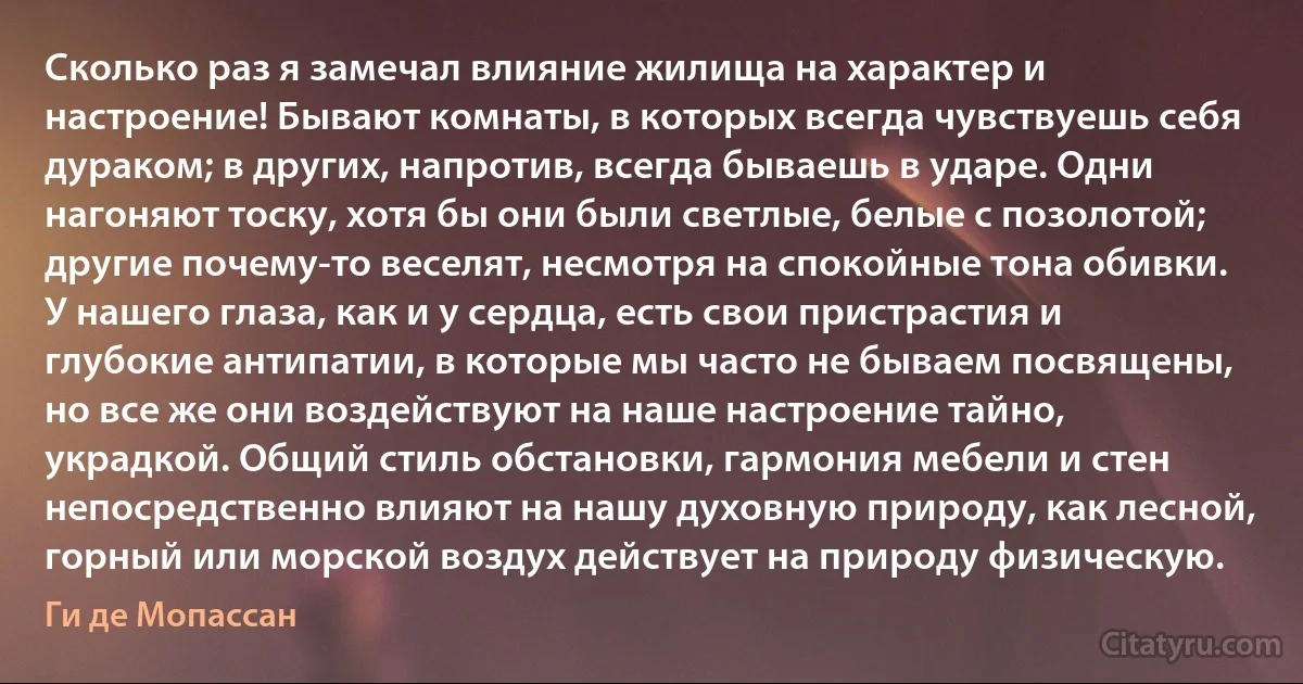 Сколько раз я замечал влияние жилища на характер и настроение! Бывают комнаты, в которых всегда чувствуешь себя дураком; в других, напротив, всегда бываешь в ударе. Одни нагоняют тоску, хотя бы они были светлые, белые с позолотой; другие почему-то веселят, несмотря на спокойные тона обивки. У нашего глаза, как и у сердца, есть свои пристрастия и глубокие антипатии, в которые мы часто не бываем посвящены, но все же они воздействуют на наше настроение тайно, украдкой. Общий стиль обстановки, гармония мебели и стен непосредственно влияют на нашу духовную природу, как лесной, горный или морской воздух действует на природу физическую. (Ги де Мопассан)