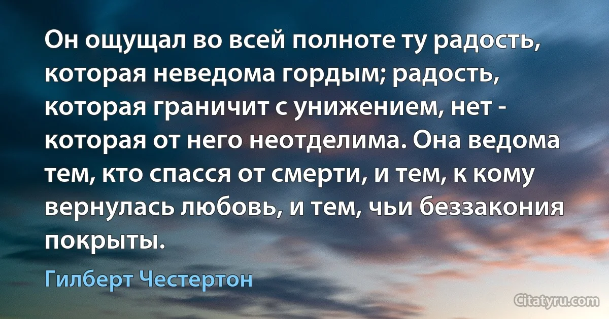 Он ощущал во всей полноте ту радость, которая неведома гордым; радость, которая граничит с унижением, нет - которая от него неотделима. Она ведома тем, кто спасся от смерти, и тем, к кому вернулась любовь, и тем, чьи беззакония покрыты. (Гилберт Честертон)