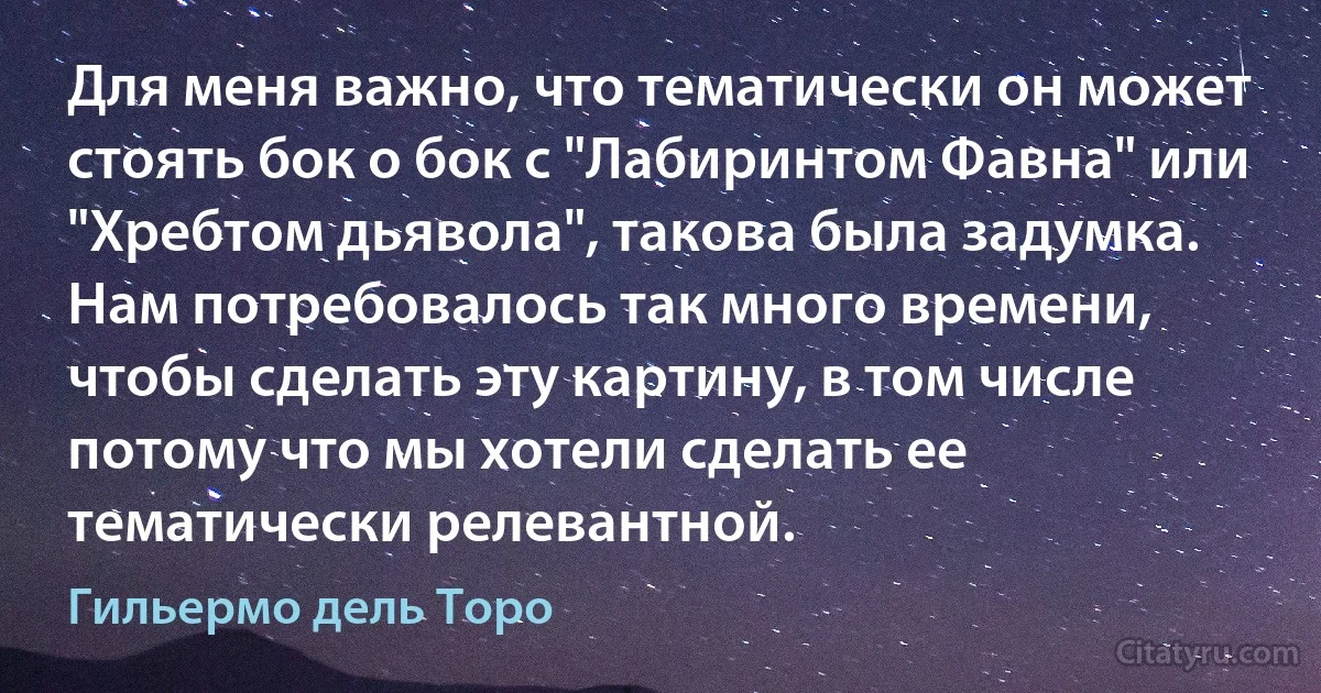 Для меня важно, что тематически он может стоять бок о бок с "Лабиринтом Фавна" или "Хребтом дьявола", такова была задумка. Нам потребовалось так много времени, чтобы сделать эту картину, в том числе потому что мы хотели сделать ее тематически релевантной. (Гильермо дель Торо)