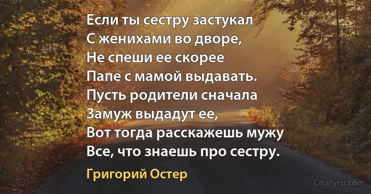 Если ты сестру застукал
С женихами во дворе,
Не спеши ее скорее
Папе с мамой выдавать.
Пусть родители сначала
Замуж выдадут ее,
Вот тогда расскажешь мужу
Все, что знаешь про сестру. (Григорий Остер)