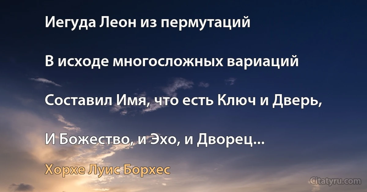 Иегуда Леон из пермутаций

В исходе многосложных вариаций

Составил Имя, что есть Ключ и Дверь,

И Божество, и Эхо, и Дворец... (Хорхе Луис Борхес)