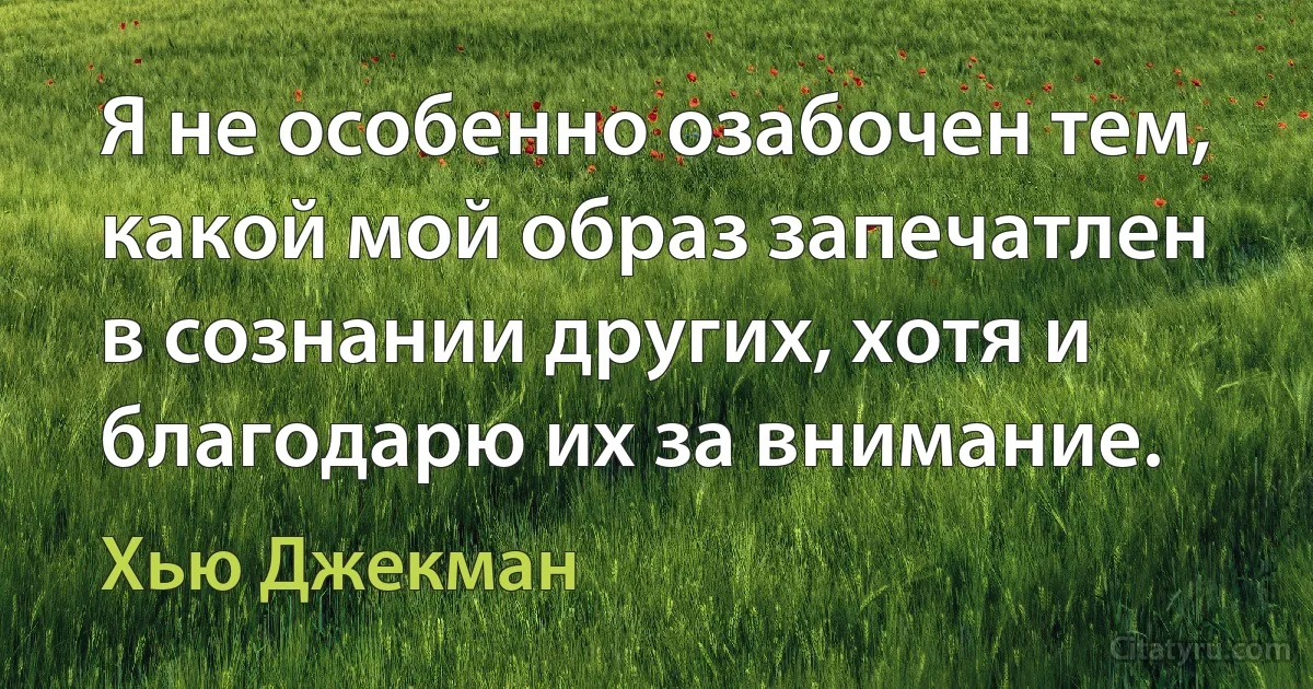 Я не особенно озабочен тем, какой мой образ запечатлен в сознании других, хотя и благодарю их за внимание. (Хью Джекман)