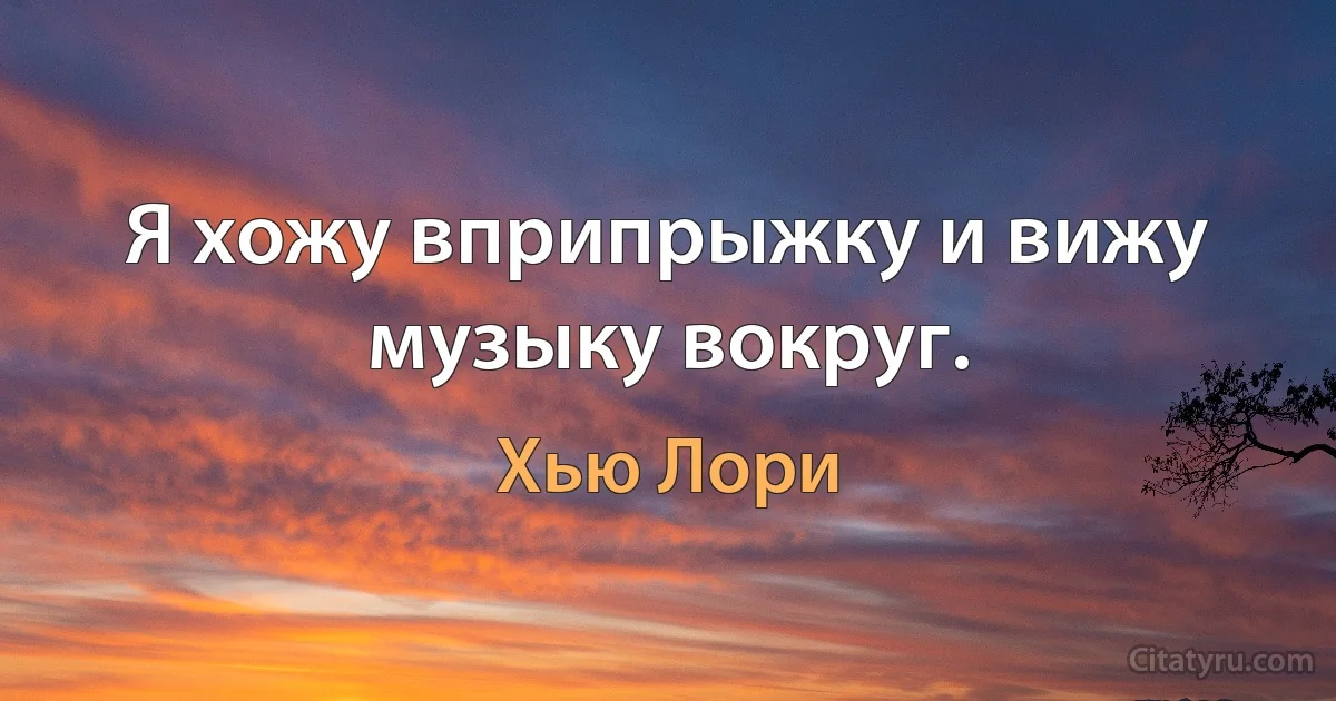 Я хожу вприпрыжку и вижу музыку вокруг. (Хью Лори)