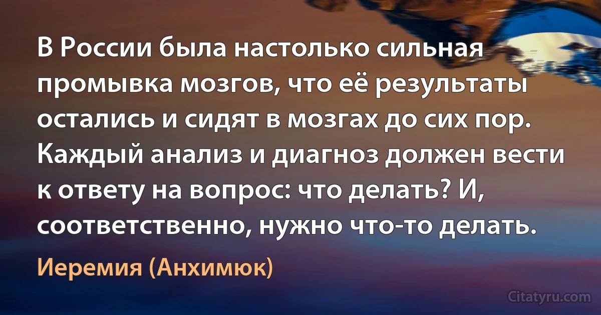 В России была настолько сильная промывка мозгов, что её результаты остались и сидят в мозгах до сих пор. Каждый анализ и диагноз должен вести к ответу на вопрос: что делать? И, соответственно, нужно что-то делать. (Иеремия (Анхимюк))