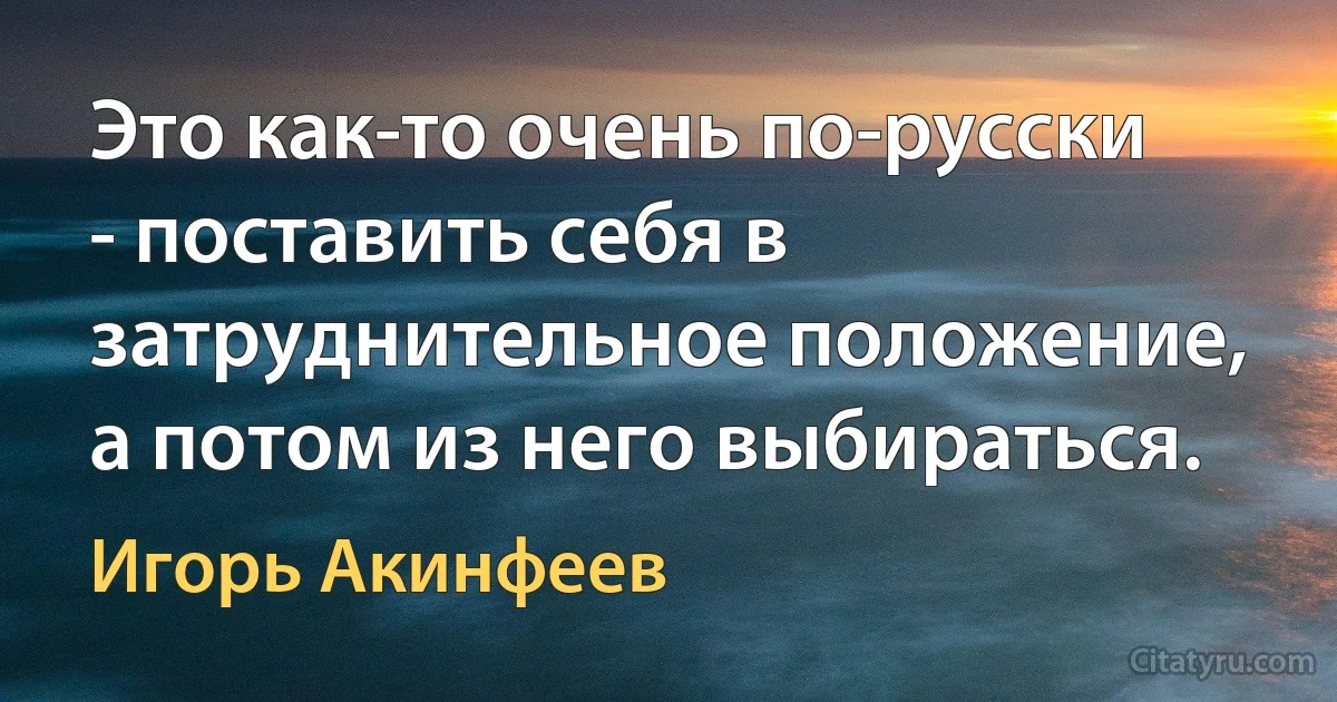 Это как-то очень по-русски - поставить себя в затруднительное положение, а потом из него выбираться. (Игорь Акинфеев)