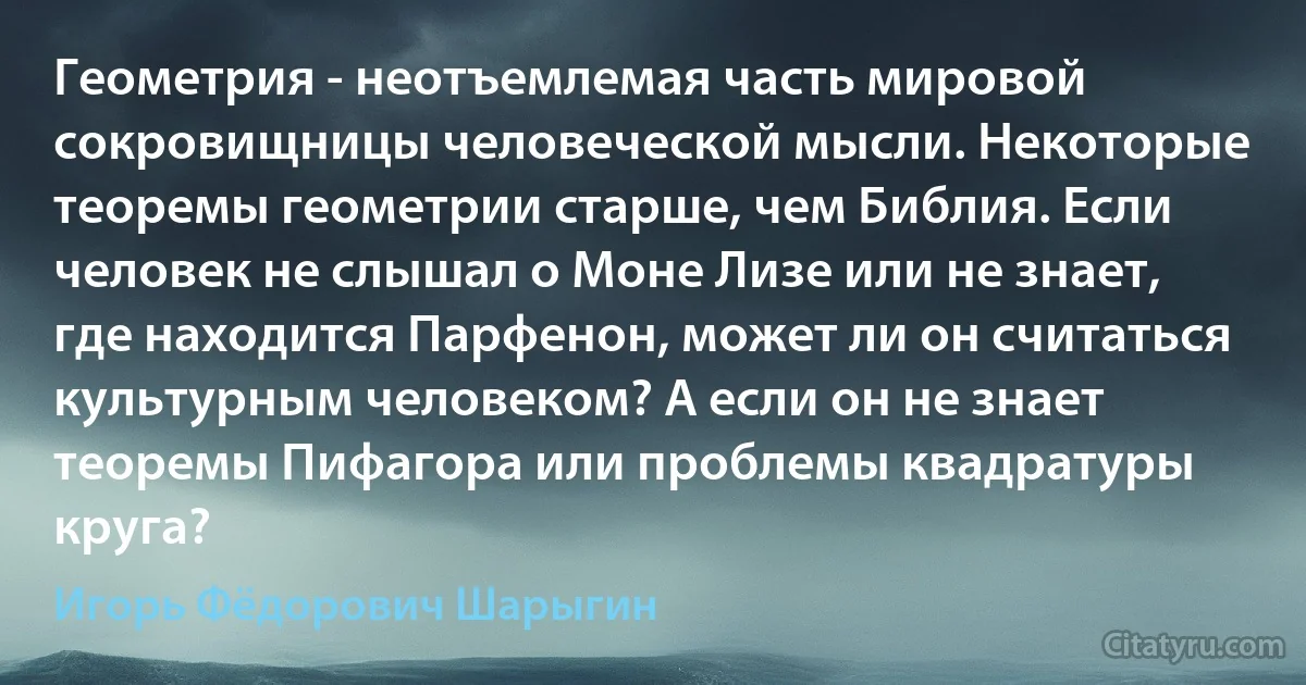 Геометрия - неотъемлемая часть мировой сокровищницы человеческой мысли. Некоторые теоремы геометрии старше, чем Библия. Если человек не слышал о Моне Лизе или не знает, где находится Парфенон, может ли он считаться культурным человеком? А если он не знает теоремы Пифагора или проблемы квадратуры круга? (Игорь Фёдорович Шарыгин)