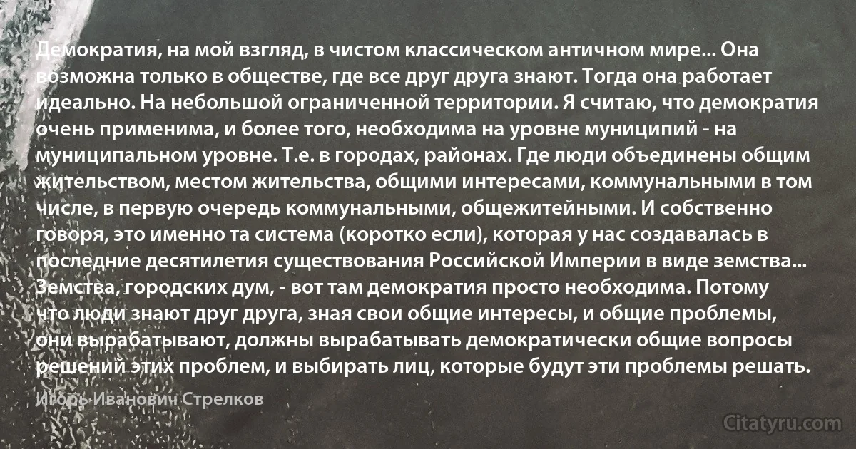 Демократия, на мой взгляд, в чистом классическом античном мире... Она возможна только в обществе, где все друг друга знают. Тогда она работает идеально. На небольшой ограниченной территории. Я считаю, что демократия очень применима, и более того, необходима на уровне муниципий - на муниципальном уровне. Т.е. в городах, районах. Где люди объединены общим жительством, местом жительства, общими интересами, коммунальными в том числе, в первую очередь коммунальными, общежитейными. И собственно говоря, это именно та система (коротко если), которая у нас создавалась в последние десятилетия существования Российской Империи в виде земства... Земства, городских дум, - вот там демократия просто необходима. Потому что люди знают друг друга, зная свои общие интересы, и общие проблемы, они вырабатывают, должны вырабатывать демократически общие вопросы решений этих проблем, и выбирать лиц, которые будут эти проблемы решать. (Игорь Иванович Стрелков)