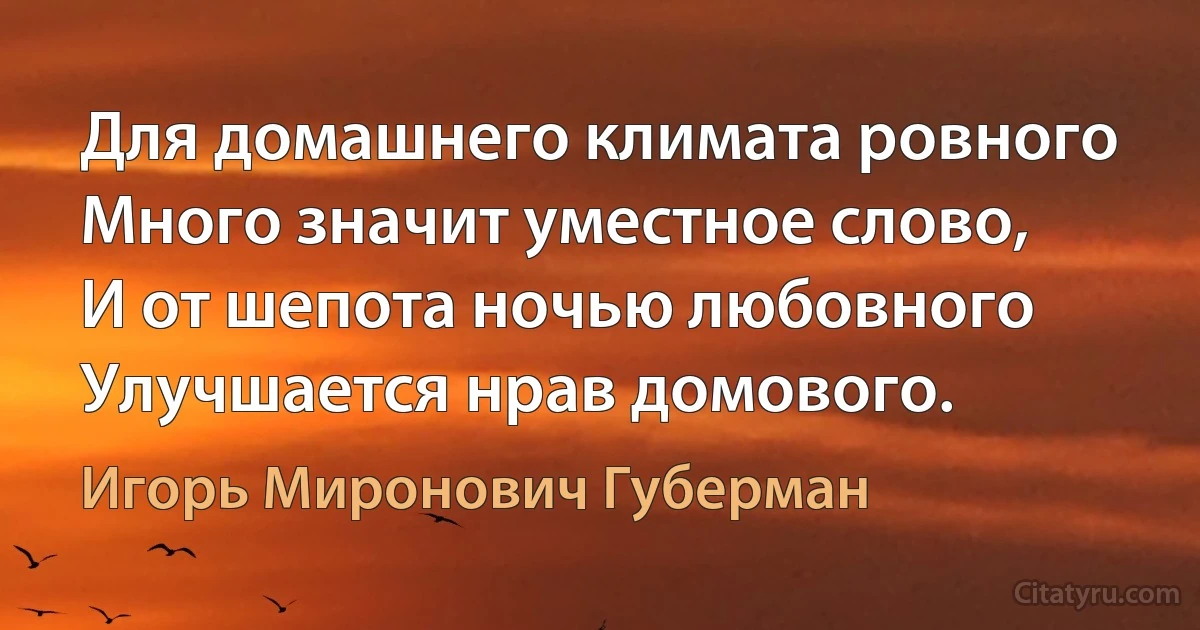 Для домашнего климата ровного
Много значит уместное слово,
И от шепота ночью любовного
Улучшается нрав домового. (Игорь Миронович Губерман)