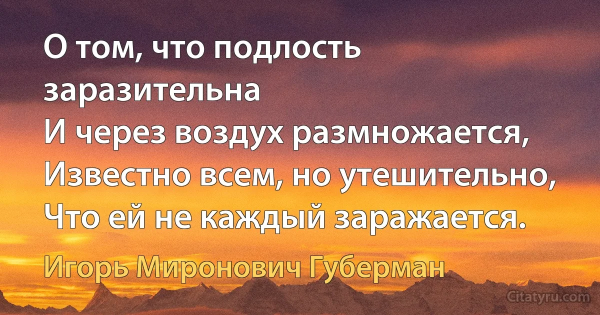 О том, что подлость заразительна
И через воздух размножается,
Известно всем, но утешительно,
Что ей не каждый заражается. (Игорь Миронович Губерман)