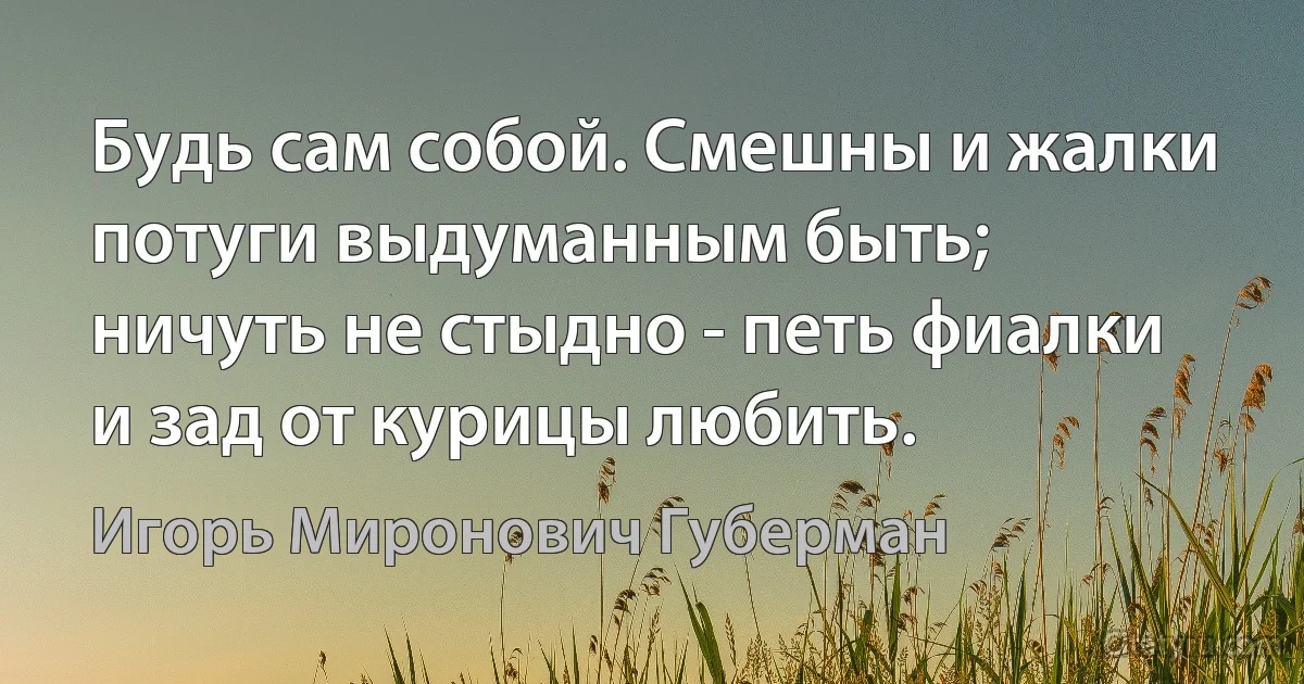 Будь сам собой. Смешны и жалки
потуги выдуманным быть;
ничуть не стыдно - петь фиалки
и зад от курицы любить. (Игорь Миронович Губерман)