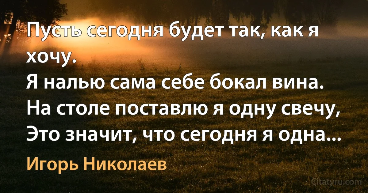 Пусть сегодня будет так, как я хочу.
Я налью сама себе бокал вина.
На столе поставлю я одну свечу,
Это значит, что сегодня я одна... (Игорь Николаев)