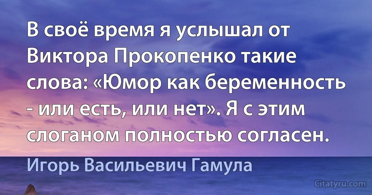 В своё время я услышал от Виктора Прокопенко такие слова: «Юмор как беременность - или есть, или нет». Я с этим слоганом полностью согласен. (Игорь Васильевич Гамула)